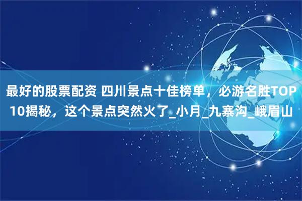最好的股票配资 四川景点十佳榜单，必游名胜TOP10揭秘，这个景点突然火了_小月_九寨沟_峨眉山