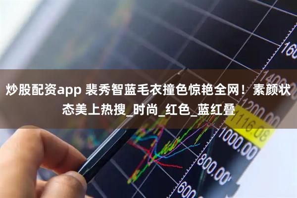 炒股配资app 裴秀智蓝毛衣撞色惊艳全网！素颜状态美上热搜_时尚_红色_蓝红叠