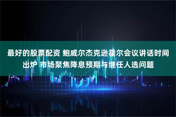 最好的股票配资 鲍威尔杰克逊霍尔会议讲话时间出炉 市场聚焦降息预期与继任人选问题