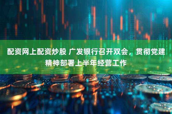配资网上配资炒股 广发银行召开双会，贯彻党建精神部署上半年经营工作
