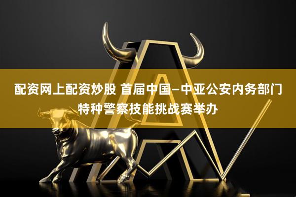 配资网上配资炒股 首届中国—中亚公安内务部门特种警察技能挑战赛举办