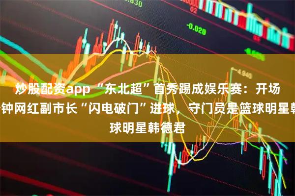 炒股配资app “东北超”首秀踢成娱乐赛：开场仅2分钟网红副市长“闪电破门”进球，守门员是篮球明星韩德君