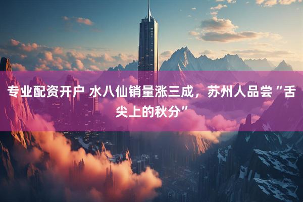 专业配资开户 水八仙销量涨三成，苏州人品尝“舌尖上的秋分”