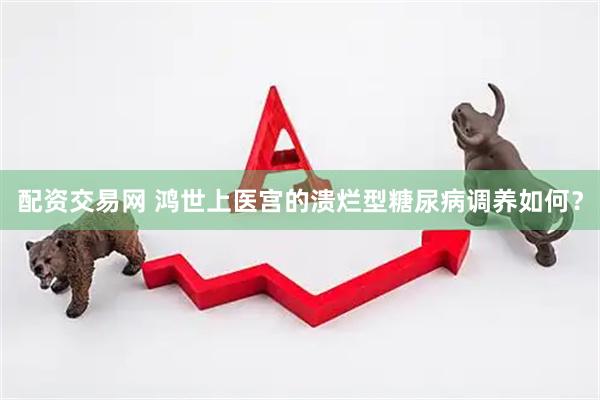 配资交易网 鸿世上医宫的溃烂型糖尿病调养如何？